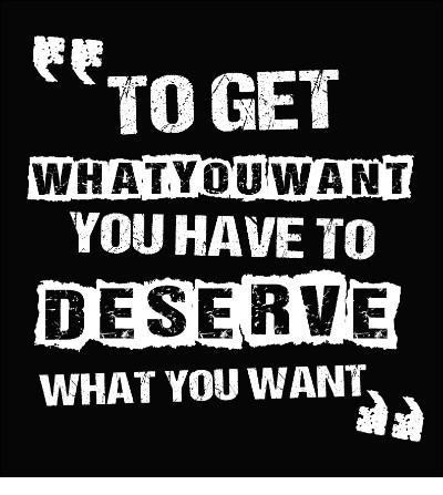 "To Get What You Want You Have To Deserve What You Want"